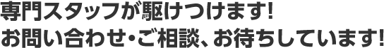 専門スタッフが駆けつけます！お問い合わせ・ご相談、お待ちしています！